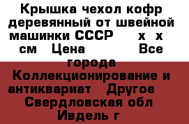 Крышка чехол кофр деревянный от швейной машинки СССР 50.5х22х25 см › Цена ­ 1 000 - Все города Коллекционирование и антиквариат » Другое   . Свердловская обл.,Ивдель г.